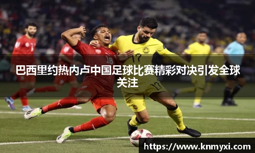 巴西里约热内卢中国足球比赛精彩对决引发全球关注