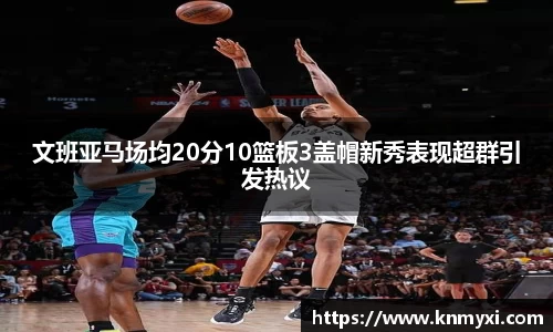 文班亚马场均20分10篮板3盖帽新秀表现超群引发热议