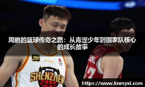 周鹏的篮球传奇之路：从青涩少年到国家队核心的成长故事