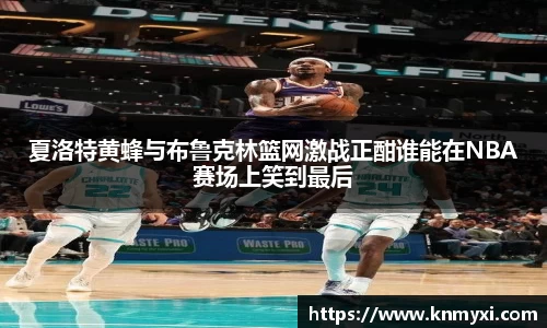 夏洛特黄蜂与布鲁克林篮网激战正酣谁能在NBA赛场上笑到最后