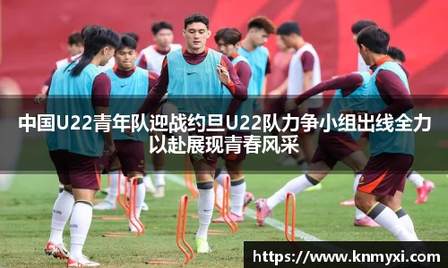 中国U22青年队迎战约旦U22队力争小组出线全力以赴展现青春风采